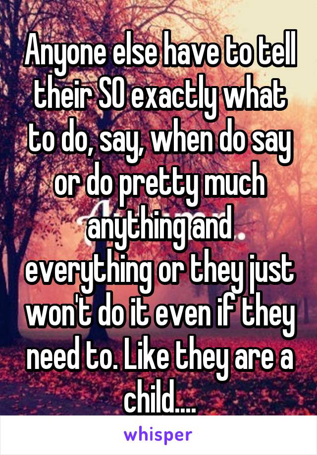 Anyone else have to tell their SO exactly what to do, say, when do say or do pretty much anything and everything or they just won't do it even if they need to. Like they are a child....