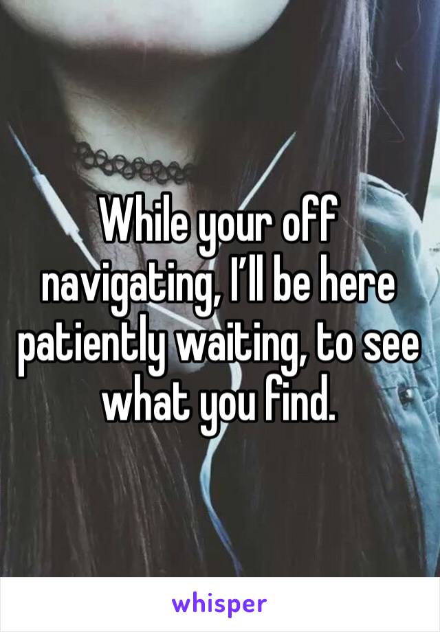While your off navigating, I’ll be here patiently waiting, to see what you find. 