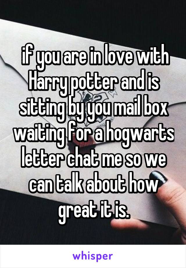  if you are in love with Harry potter and is sitting by you mail box waiting for a hogwarts letter chat me so we can talk about how great it is.