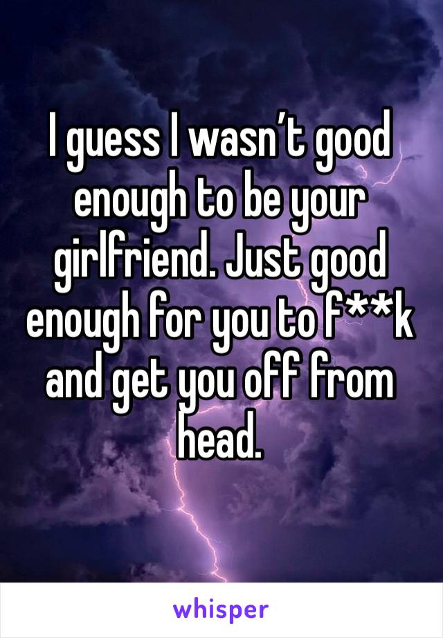 I guess I wasn’t good enough to be your girlfriend. Just good enough for you to f**k and get you off from head.