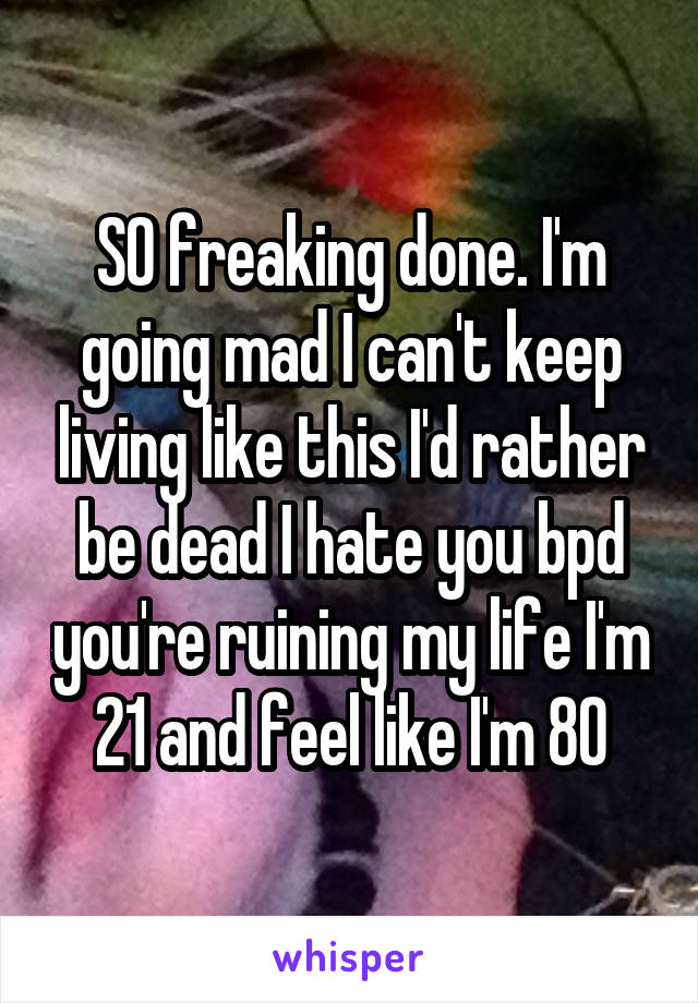 SO freaking done. I'm going mad I can't keep living like this I'd rather be dead I hate you bpd you're ruining my life I'm 21 and feel like I'm 80