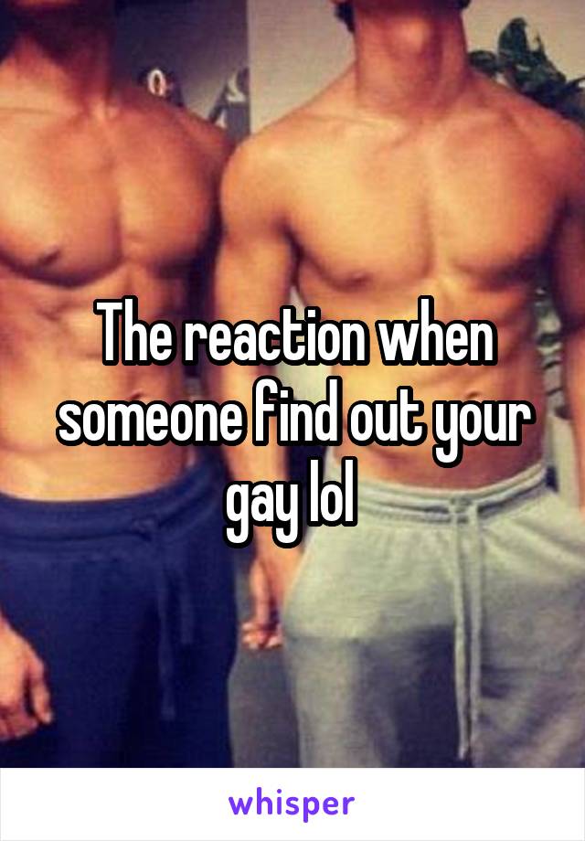 The reaction when someone find out your gay lol 