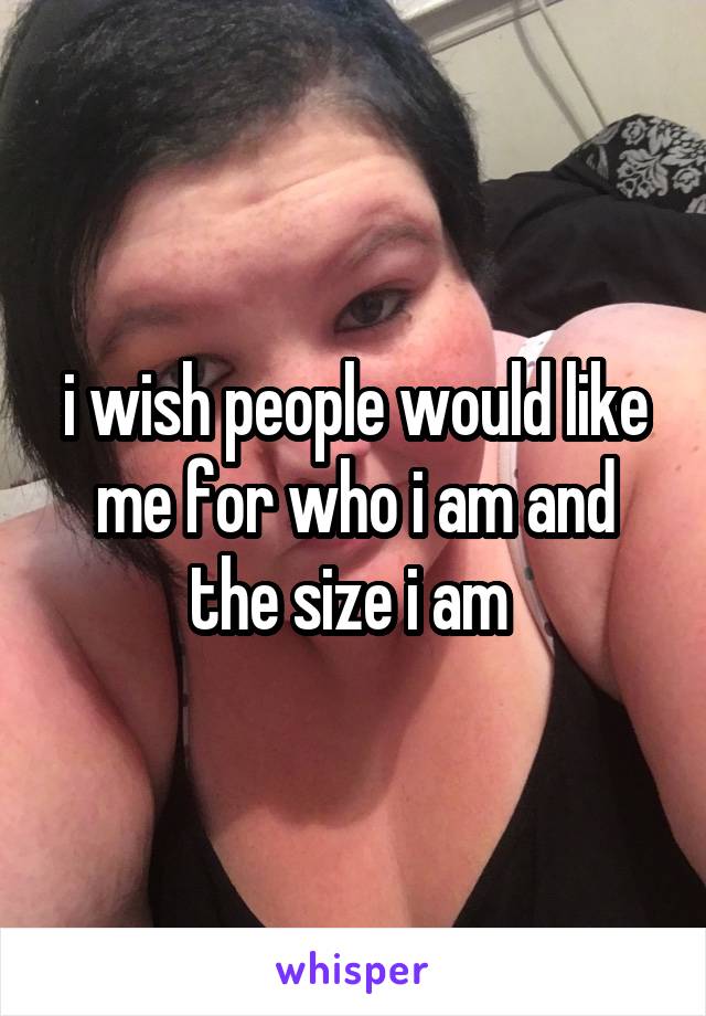 i wish people would like me for who i am and the size i am 
