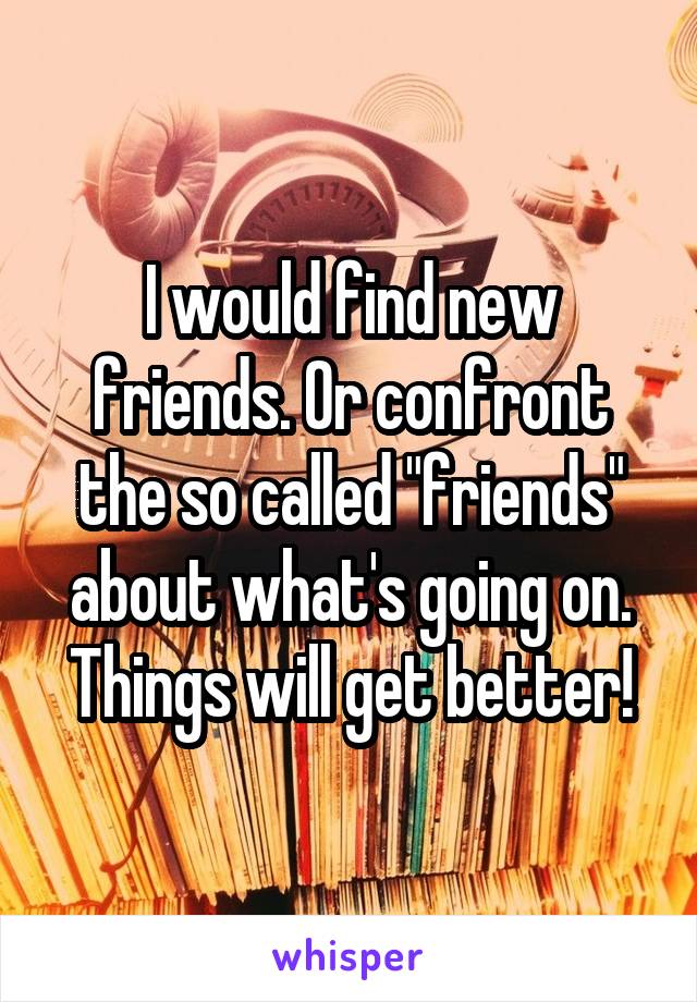 I would find new friends. Or confront the so called "friends" about what's going on. Things will get better!