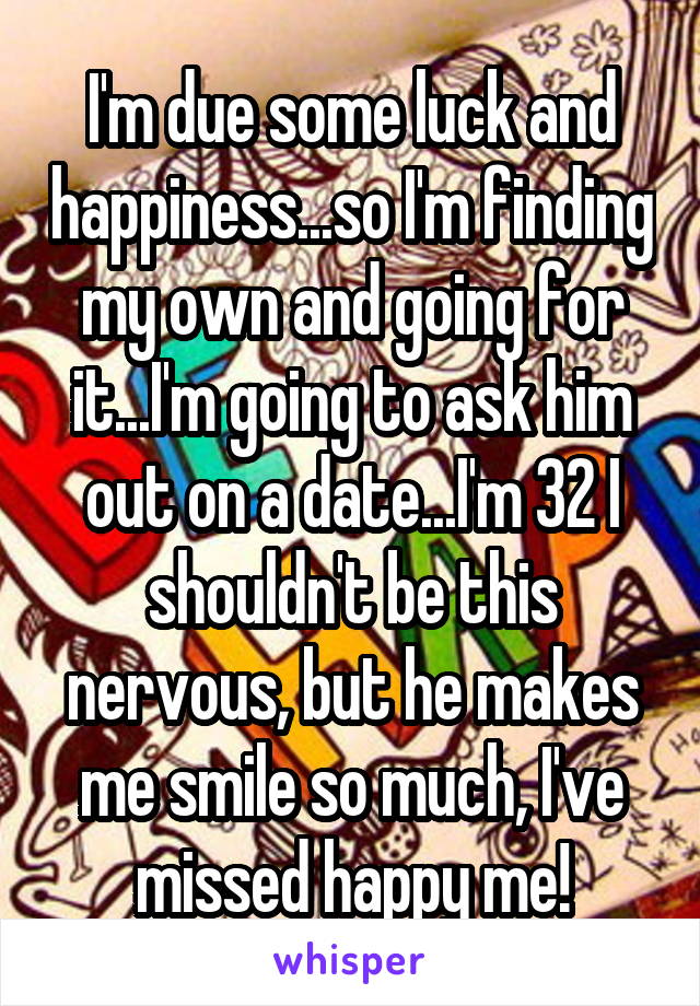 I'm due some luck and happiness...so I'm finding my own and going for it...I'm going to ask him out on a date...I'm 32 I shouldn't be this nervous, but he makes me smile so much, I've missed happy me!