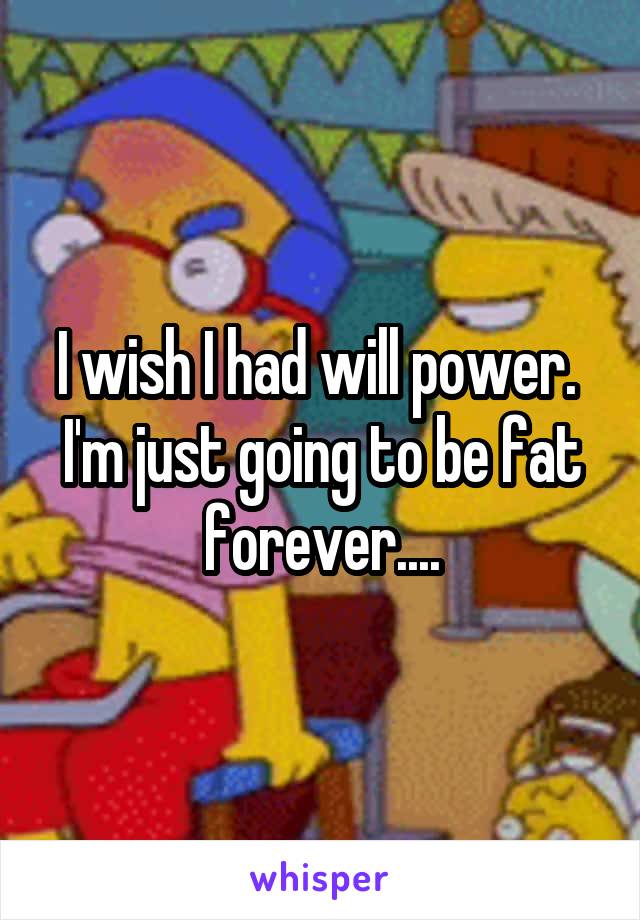 I wish I had will power. 
I'm just going to be fat forever....