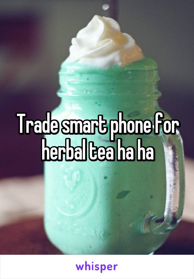 Trade smart phone for herbal tea ha ha