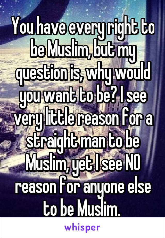 You have every right to be Muslim, but my question is, why would you want to be? I see very little reason for a straight man to be Muslim, yet I see NO reason for anyone else to be Muslim. 