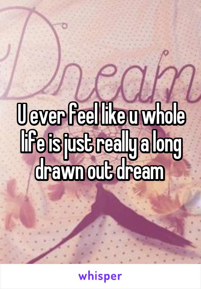 U ever feel like u whole life is just really a long drawn out dream 