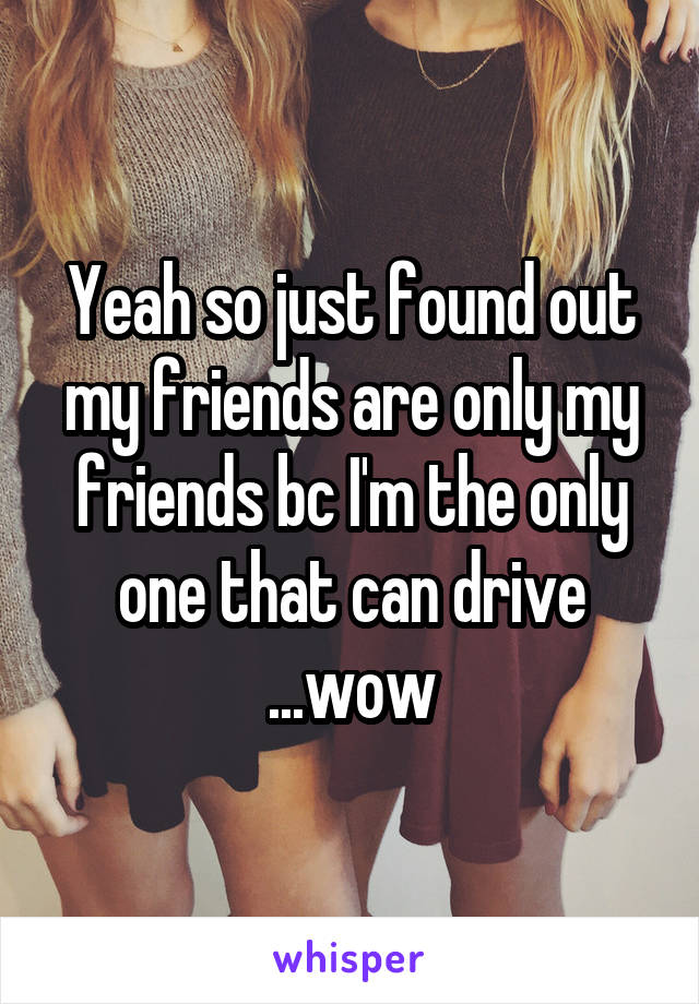 Yeah so just found out my friends are only my friends bc I'm the only one that can drive ...wow