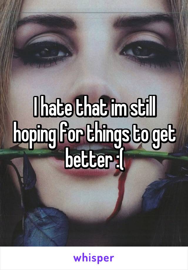 I hate that im still hoping for things to get better :(