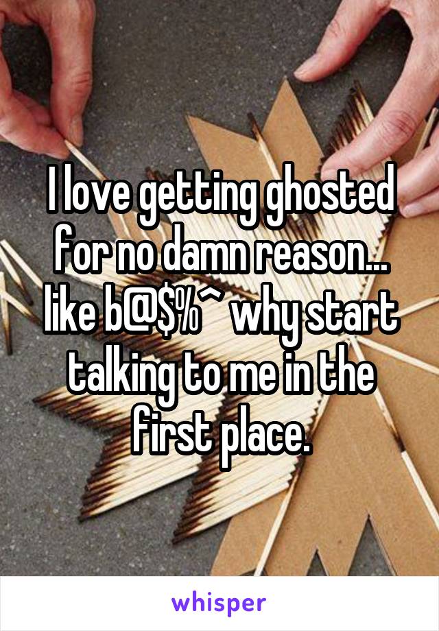 I love getting ghosted for no damn reason... like b@$%^ why start talking to me in the first place.