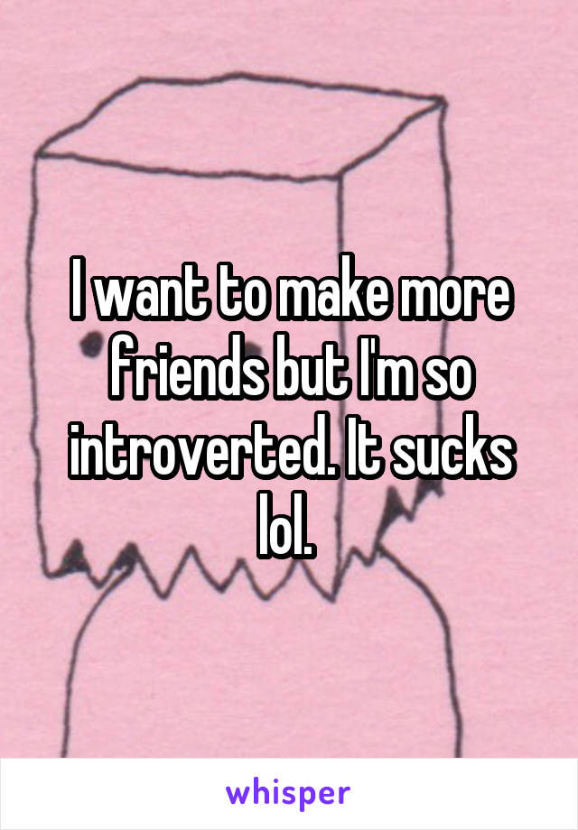 I want to make more friends but I'm so introverted. It sucks lol. 