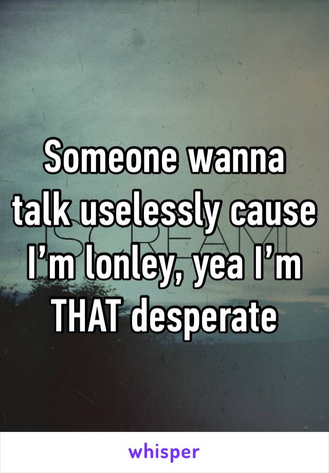 Someone wanna talk uselessly cause I’m lonley, yea I’m THAT desperate 