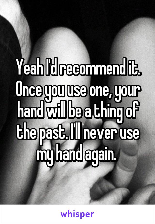 Yeah I'd recommend it. Once you use one, your hand will be a thing of the past. I'll never use my hand again. 