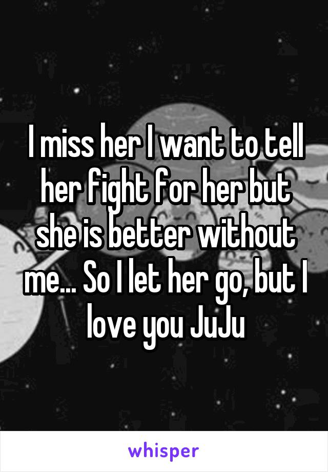 I miss her I want to tell her fight for her but she is better without me... So I let her go, but I love you JuJu