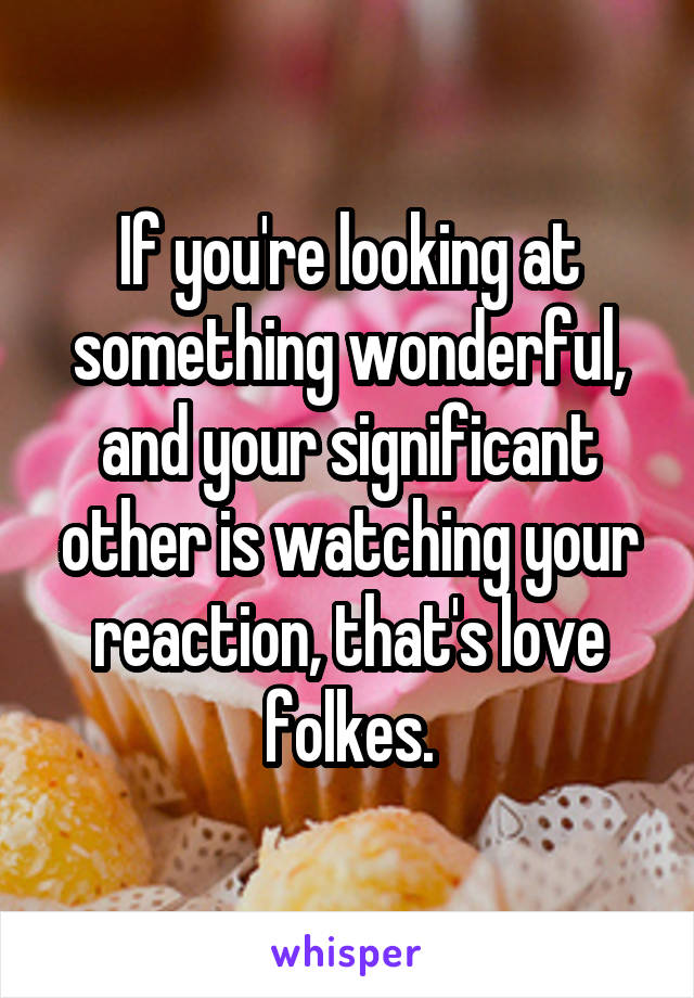 If you're looking at something wonderful, and your significant other is watching your reaction, that's love folkes.