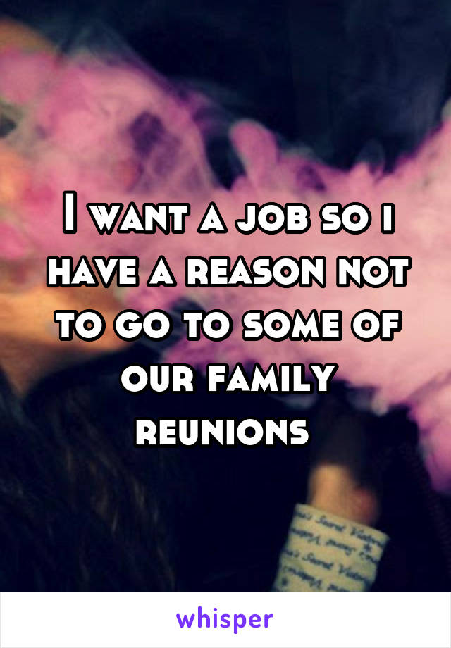 I want a job so i have a reason not to go to some of our family reunions 