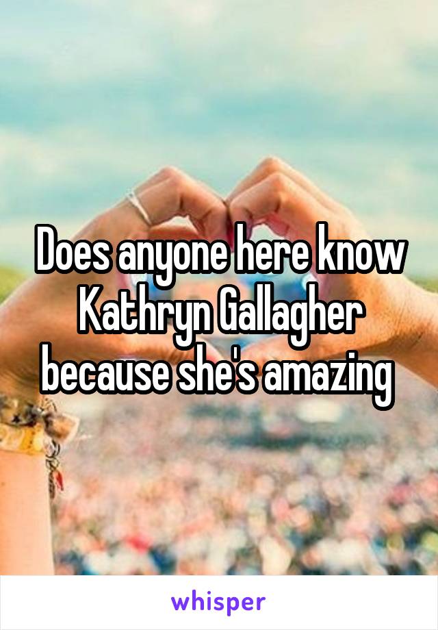 Does anyone here know Kathryn Gallagher because she's amazing 