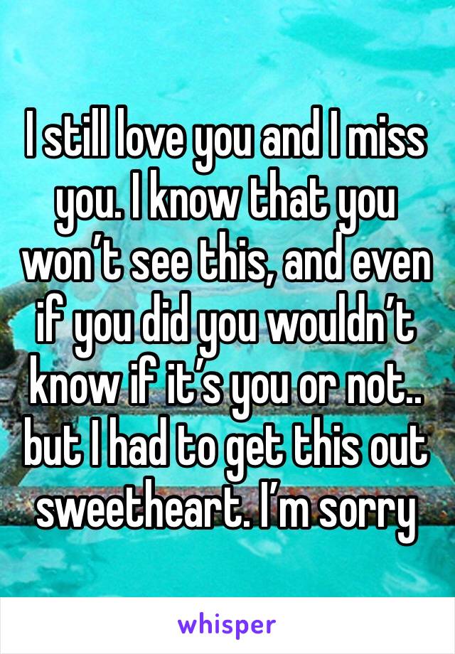 I still love you and I miss you. I know that you won’t see this, and even if you did you wouldn’t know if it’s you or not.. but I had to get this out sweetheart. I’m sorry 