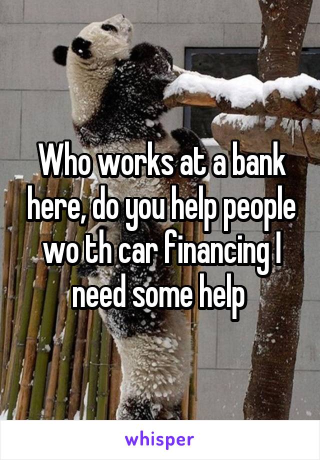 Who works at a bank here, do you help people wo th car financing I need some help 