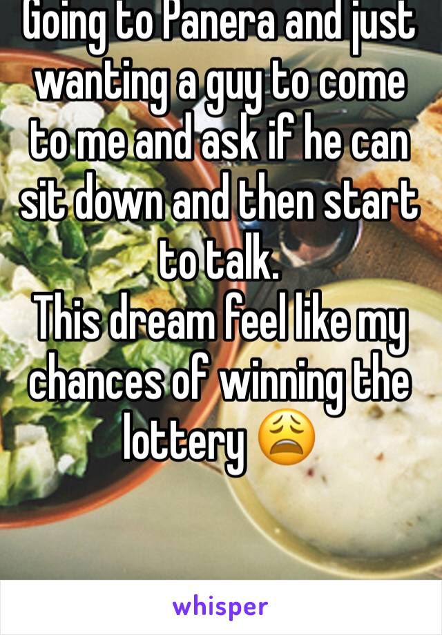 Going to Panera and just wanting a guy to come to me and ask if he can sit down and then start to talk. 
This dream feel like my chances of winning the lottery 😩