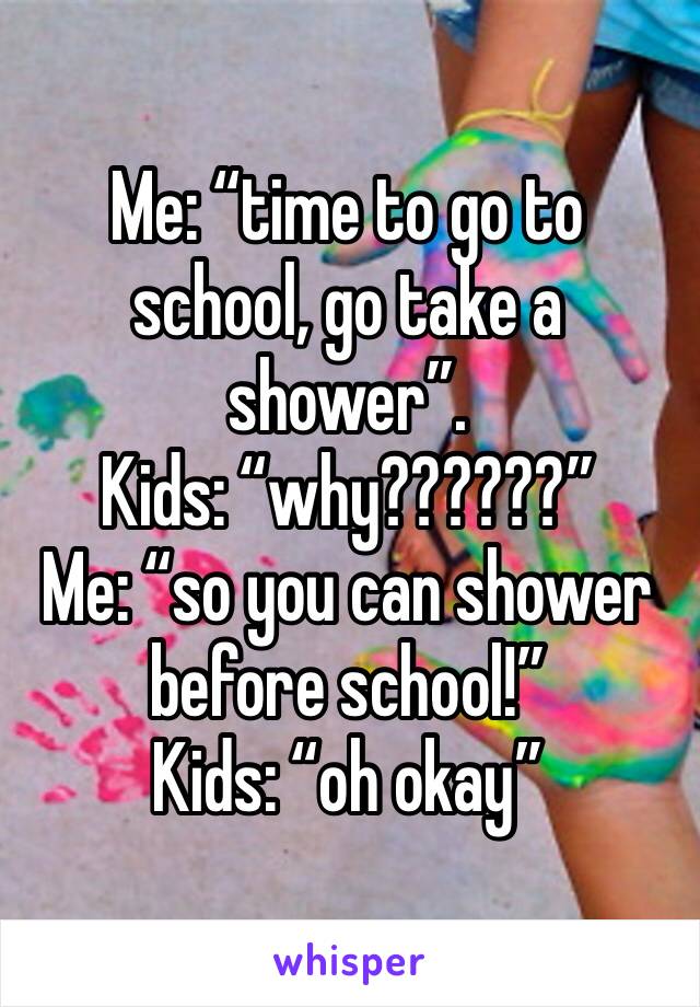 Me: “time to go to school, go take a shower”.
Kids: “why??????”
Me: “so you can shower before school!”
Kids: “oh okay”