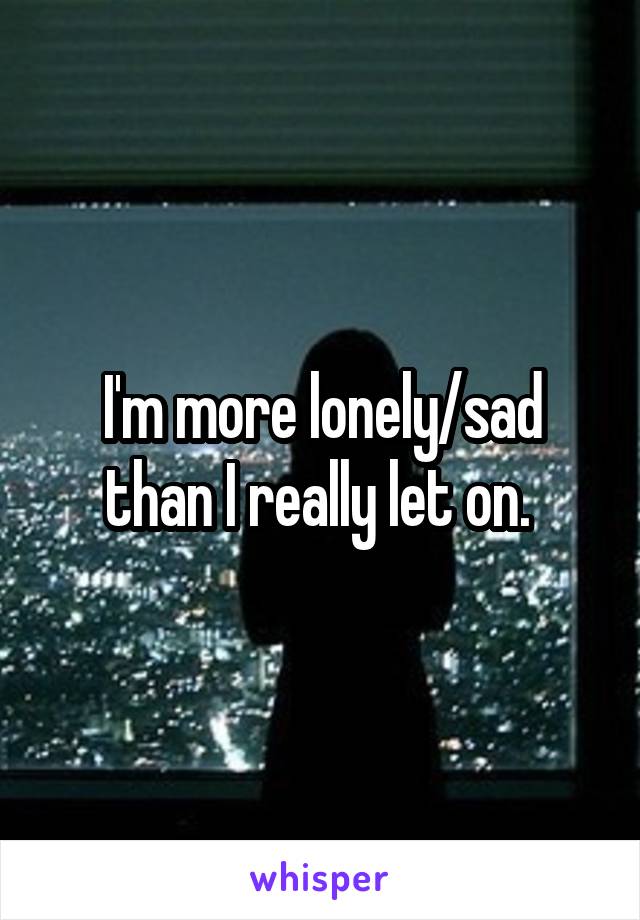 I'm more lonely/sad than I really let on. 