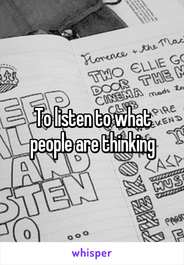 To listen to what people are thinking