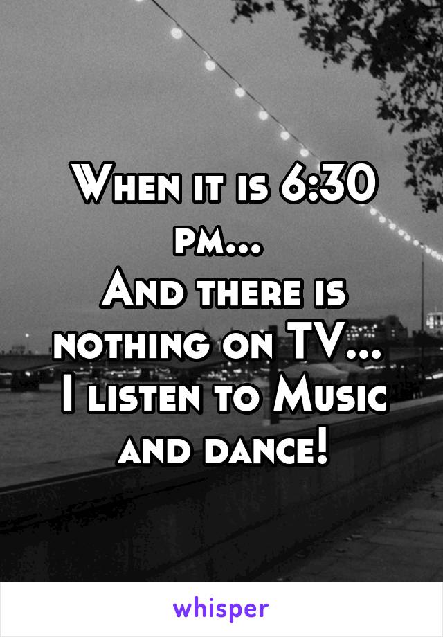 When it is 6:30 pm... 
And there is nothing on TV... 
I listen to Music and dance!