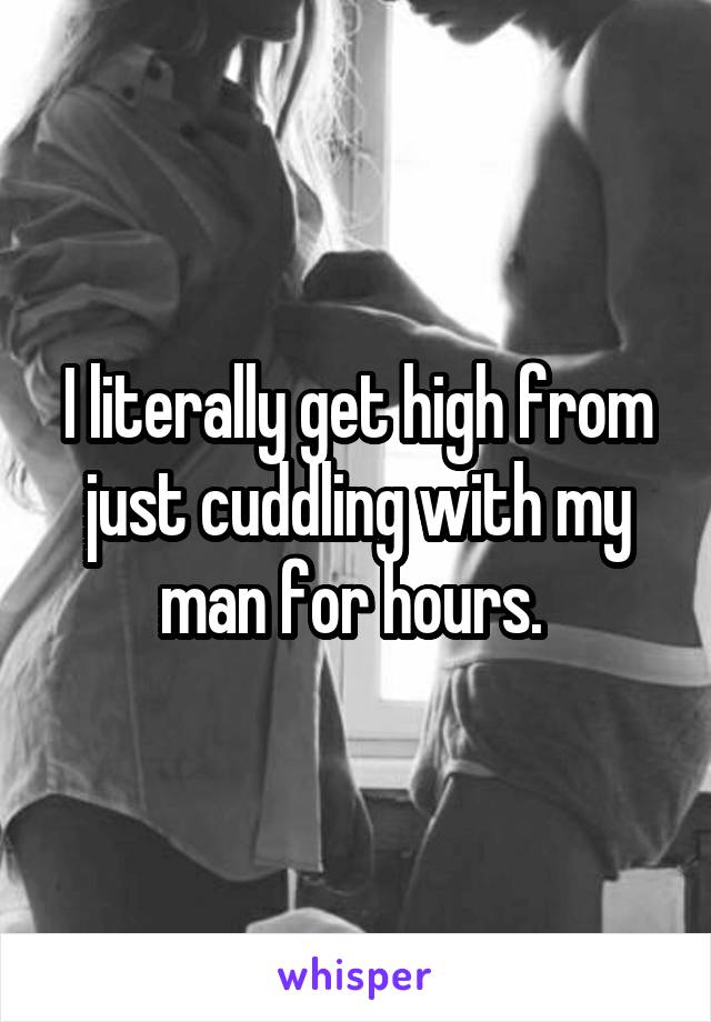 I literally get high from just cuddling with my man for hours. 