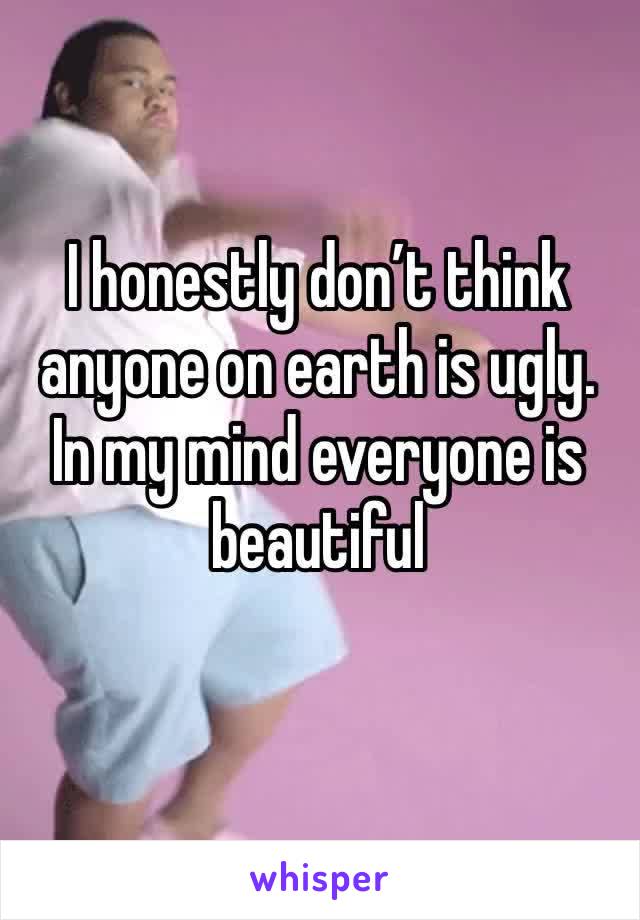 I honestly don’t think anyone on earth is ugly. In my mind everyone is beautiful 