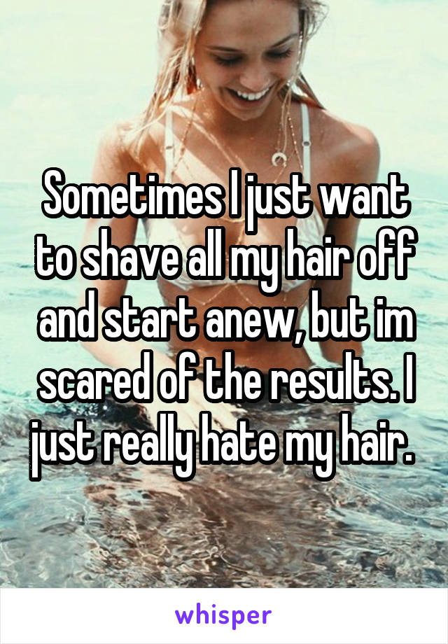 Sometimes I just want to shave all my hair off and start anew, but im scared of the results. I just really hate my hair. 