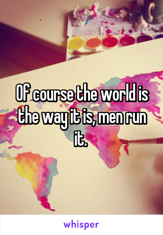 Of course the world is the way it is, men run it. 