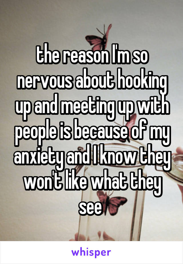 the reason I'm so nervous about hooking up and meeting up with people is because of my anxiety and I know they won't like what they see 