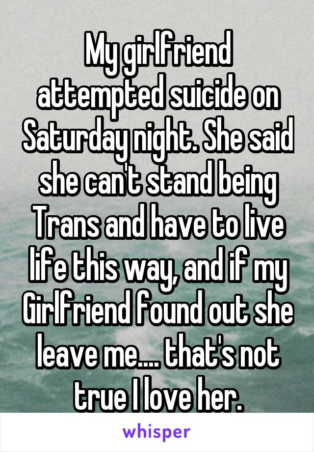 My girlfriend attempted suicide on Saturday night. She said she can't stand being Trans and have to live life this way, and if my Girlfriend found out she leave me.... that's not true I love her.