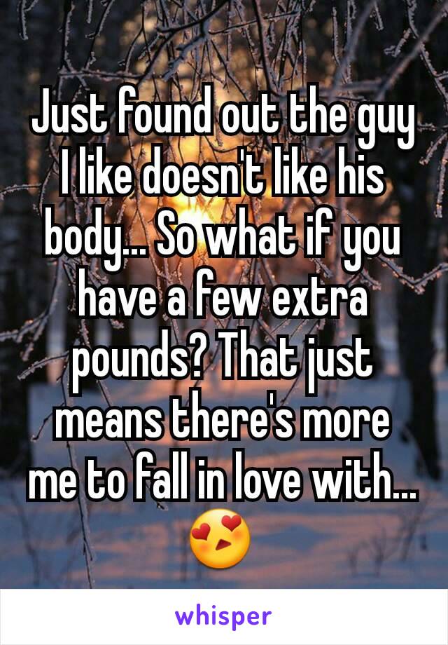 Just found out the guy I like doesn't like his body... So what if you have a few extra pounds? That just means there's more me to fall in love with... 😍 