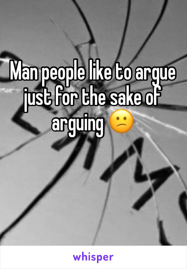 Man people like to argue just for the sake of arguing 😕