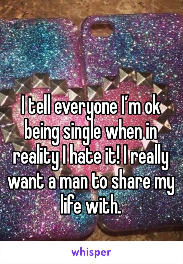 I tell everyone I’m ok being single when in reality I hate it! I really want a man to share my life with. 