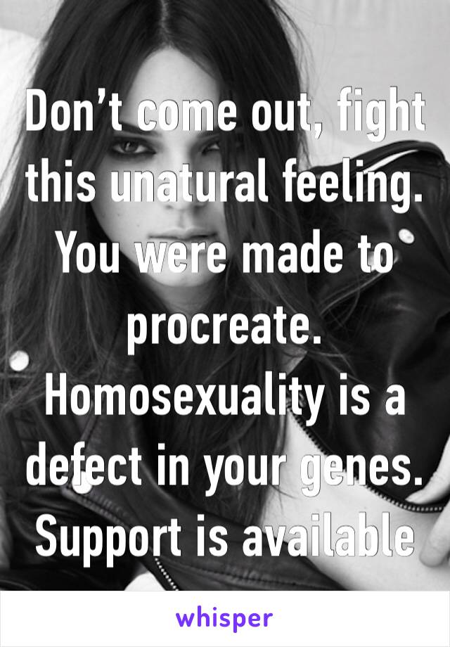 Don’t come out, fight this unatural feeling. You were made to procreate. Homosexuality is a defect in your genes. Support is available 