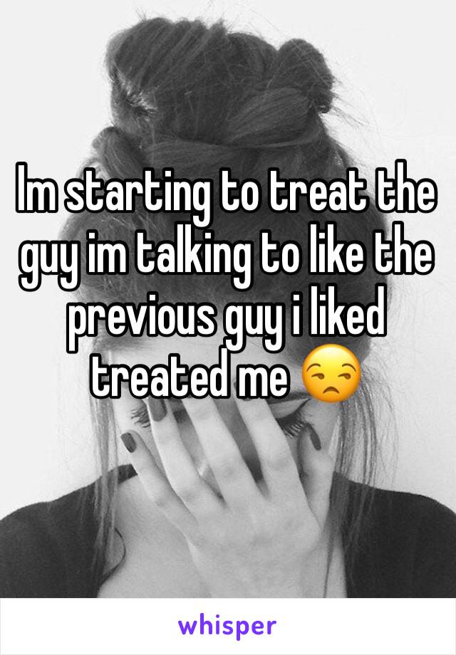 Im starting to treat the guy im talking to like the previous guy i liked treated me 😒