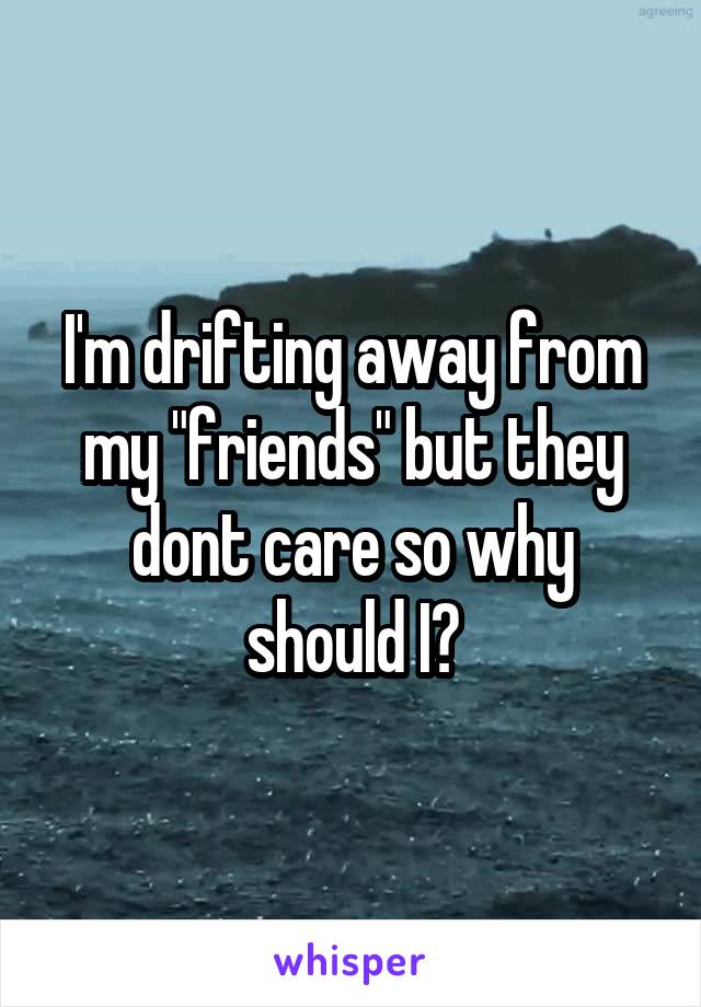 I'm drifting away from my "friends" but they dont care so why should I?