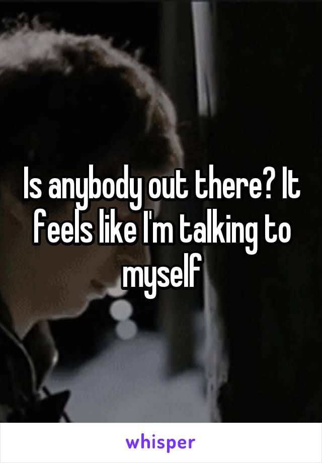 Is anybody out there? It feels like I'm talking to myself