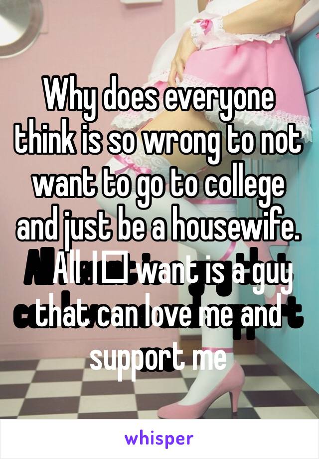Why does everyone think is so wrong to not want to go to college and just be a housewife. All I️ want is a guy that can love me and support me 
