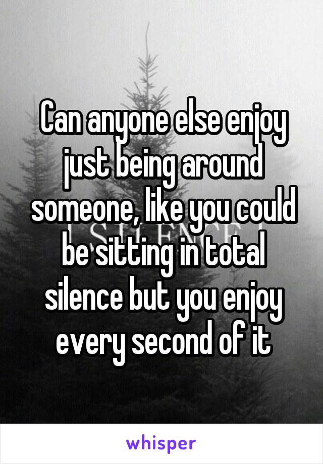 Can anyone else enjoy just being around someone, like you could be sitting in total silence but you enjoy every second of it