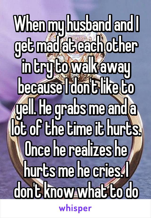 When my husband and I get mad at each other in try to walk away because I don't like to yell. He grabs me and a lot of the time it hurts. Once he realizes he hurts me he cries. I don't know what to do