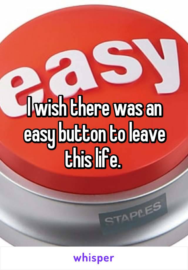 I wish there was an easy button to leave this life. 