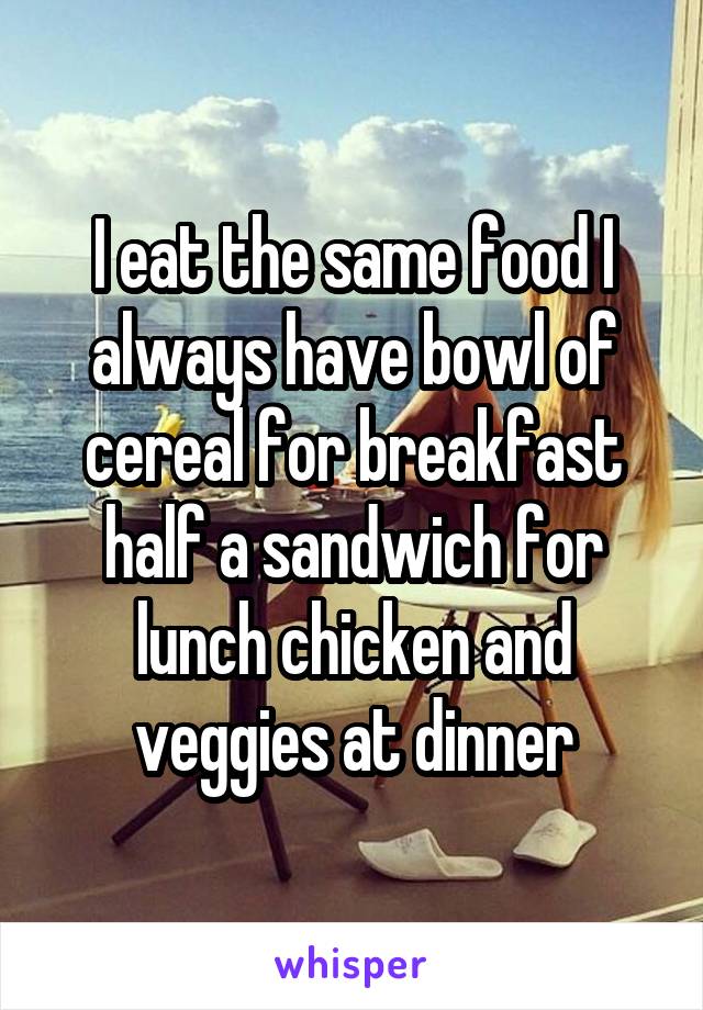I eat the same food I always have bowl of cereal for breakfast half a sandwich for lunch chicken and veggies at dinner