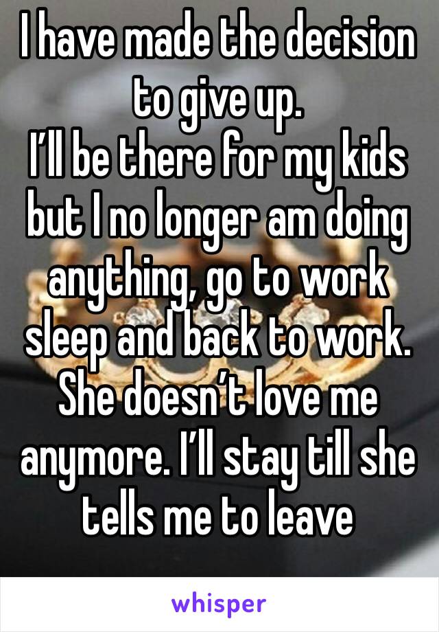 I have made the decision to give up. 
I’ll be there for my kids but I no longer am doing anything, go to work sleep and back to work. She doesn’t love me anymore. I’ll stay till she tells me to leave 