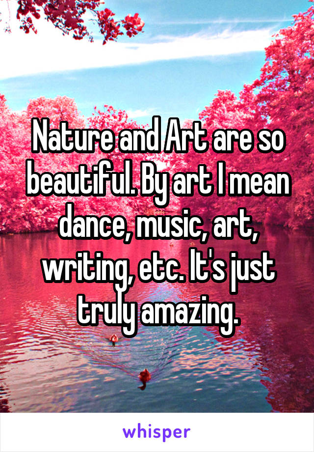 Nature and Art are so beautiful. By art I mean dance, music, art, writing, etc. It's just truly amazing.